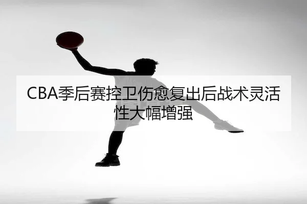 CBA季后赛控卫伤愈复出后战术灵活性大幅增强